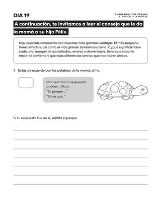 CUADERNILLO DE VERANO
3 ̊ Básico — Lenguaje
DIA 19
A continuación, te invitamos a leer el consejo que le da
la mamá a su hijo Félix.
1.	 Estás de acuerdo con las palabras de la mamá, sí/no.
Si tu respuesta fue un sí, señala el porqué
Hijo, nuestras diferencias son nuestras más grandes ventajas. El más pequeño
tiene defectos, así como el más grande también los tiene. Y, ¿qué significa? Que
cada uno, aunque tenga defectos, errores o desventajas, tiene que sacar lo
mejor de sí mismo y que esas diferencias son las que nos hacen únicos.
Para escribir tu respuesta
puedes utilizar:
"Sí, porque ..."
"Sí, ya que…"
 