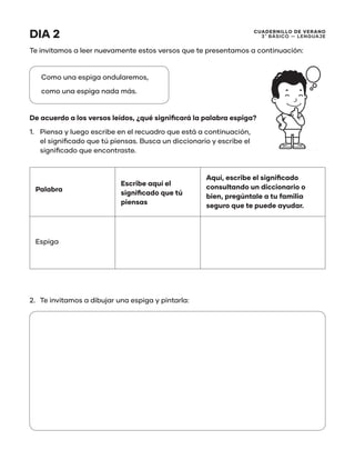 CUADERNILLO DE VERANO
3 ̊ Básico — Lenguaje
DIA 2
Te invitamos a leer nuevamente estos versos que te presentamos a continuación:
Como una espiga ondularemos,
como una espiga nada más.
De acuerdo a los versos leídos, ¿qué significará la palabra espiga?
1.	 Piensa y luego escribe en el recuadro que está a continuación,
el significado que tú piensas. Busca un diccionario y escribe el
significado que encontraste.
Palabra
Escribe aquí el
significado que tú
piensas
Aquí, escribe el significado
consultando un diccionario o
bien, pregúntale a tu familia
seguro que te puede ayudar.
Espiga
2.	 Te invitamos a dibujar una espiga y pintarla:
 
