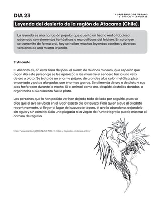 CUADERNILLO DE VERANO
3 ̊ Básico — Lenguaje
DIA 23
Leyenda del desierto de la región de Atacama (Chile).
El Alicanto
El Alicanto es, en esta zona del país, el sueño de muchos mineros, que esperan que
algún día este personaje se les aparezca y les muestre el sendero hacia una veta
de oro o plata. Se trata de un enorme pájaro, de grandes alas color metálico, pico
encorvado y patas alargadas con enormes garras. Se alimenta de oro o de plata y sus
alas fosforecen durante la noche. Si el animal come oro, despide destellos dorados; o
argentados si su alimento fue la plata.
Las personas que lo han podido ver han dejado todo de lado por seguirlo, pues se
dice que el ave se ubica en el lugar exacto de la riqueza. Pero quien sigue al alicanto
repentinamente, al llegar al lugar del supuesto tesoro, el ave lo abandona, dejándolo
sin agua y sin comida. Sólo una plegaria a la virgen de Punta Negra le puede mostrar el
camino de regreso.
http://www.icarito.cl/2009/12/53-7055-9-mitos-y-leyendas-chilenas.shtml/
La leyenda es una narración popular que cuenta un hecho real o fabuloso
adornado con elementos fantásticos o maravillosos del folclore. En su origen
se transmite de forma oral, hoy se hallan muchas leyendas escritas y diversas
versiones de una misma leyenda.
 