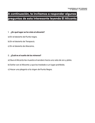 CUADERNILLO DE VERANO
3 ̊ Básico — Lenguaje
A continuación, te invitamos a responder algunas
preguntas de esta interesante leyenda El Alicanto.
1.	 ¿En qué lugar se ha visto al alicanto?
a) En el desierto de Punta negra.
b) En el desierto de Tarapacá.
c) En el desierto de Atacama.
2.	 ¿Cuál es el sueño de los mineros?
a) Que el Alicanto les muestre el sendero hacia una veta de oro y plata.
b) Soñar con el Alicanto y que los traslade a un lugar prohibido.
c) Hacer una plegaría a la virgen de Punta Negra.
 