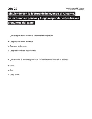 CUADERNILLO DE VERANO
3 ̊ Básico — Lenguaje
DIA 24
Siguiendo con la lectura de la leyenda el Alicanto,
te invitamos a pensar y luego responder estas breves
preguntas del texto.
1.	 ¿Qué le pasa al Alicanto si se alimenta de plata?
a) Despide destellos dorados.
b) Sus alas fosforecen.
c) Despide destellos argentados.
2.	 ¿Qué come el Alicanto para que sus alas fosforezcan en la noche?
a) Plata.
b) Oro.
c) Oro y plata.
 