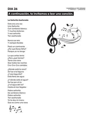 CUADERNILLO DE VERANO
3 ̊ Básico — Lenguaje
DIA 26
A continuación, te invitamos a leer una canción.
La Señorita Aseñorada
Esta era una vez
Una Señorita
Con sombrero blanco
Y muchos botones
Y esa señorita
Tan aseñorada
Nunca se reía
Y siempre lloraba
Pasó un caminante
¿Por qué lloras Niña?
Porque ya no tengo
Lo que antes tenía
¿Pero ¿qué tenías?
Tenía una rana
Que todas las noches
Cro-Cro-Cro cantaba
¿Dónde está la rana?
Se fue a la laguna
¿Y esa lagunita?
Está llena de agua
¿Y dónde está el agua?
Se fue por el rio
¿Y el agua del río?
Hasta el mar llegaba
Pobre señorita
De sombrero blanco
Pobre señorita
Tan aseñorada
Yo te doy mi mano
Que es como una rana
 