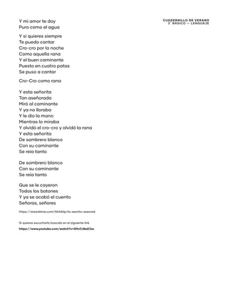 CUADERNILLO DE VERANO
3 ̊ Básico — Lenguaje
Y mi amor te doy
Puro como el agua
Y si quieres siempre
Te puedo cantar
Cro-cro por la noche
Como aquella rana
Y el buen caminante
Puesto en cuatro patas
Se puso a cantar
Cro-Cro como rana
Y esta señorita
Tan aseñorada
Miró al caminante
Y ya no lloraba
Y le dio la mano
Mientras lo miraba
Y olvidó el cro-cro y olvidó la rana
Y esta señorita
De sombrero blanco
Con su caminante
Se reía tanto
De sombrero blanco
Con su caminante
Se reía tanto
Que se le cayeron
Todos los botones
Y ya se acabó el cuento
Señoras, señores
https://www.letras.com/tikitiklip/la-seorita-aseorad
Si quieres escucharla búscala en el siguiente link
https://www.youtube.com/watch?v=G9vCrBa0Jxc
 