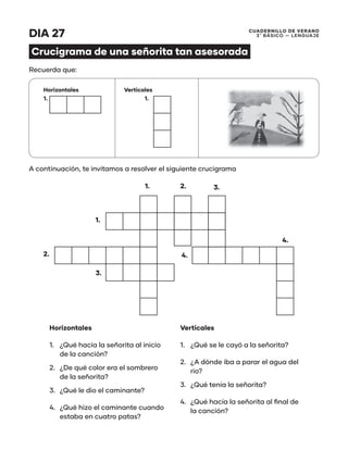 CUADERNILLO DE VERANO
3 ̊ Básico — Lenguaje
DIA 27
Crucigrama de una señorita tan asesorada
Recuerda que:
A continuación, te invitamos a resolver el siguiente crucigrama
Horizontales Verticales
1. 1.
1.
1.
2.
2.
3.
3.
4.
4.
Horizontales
1.	 ¿Qué hacía la señorita al inicio
de la canción?
2.	 ¿De qué color era el sombrero
de la señorita?
3.	 ¿Qué le dio el caminante?
4.	 ¿Qué hizo el caminante cuando
estaba en cuatro patas?
Verticales
1.	 ¿Qué se le cayó a la señorita?
2.	 ¿A dónde iba a parar el agua del
rio?
3.	 ¿Qué tenía la señorita?
4.	 ¿Qué hacía la señorita al final de
la canción?
 