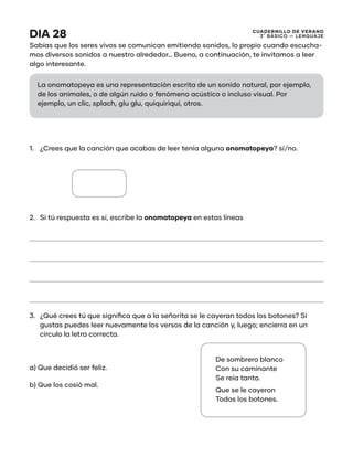 CUADERNILLO DE VERANO
3 ̊ Básico — Lenguaje
DIA 28
Sabías que los seres vivos se comunican emitiendo sonidos, lo propio cuando escucha-
mos diversos sonidos a nuestro alrededor… Bueno, a continuación, te invitamos a leer
algo interesante.
1.	 ¿Crees que la canción que acabas de leer tenía alguna onomatopeya? sí/no.
2.	 Si tú respuesta es sí, escribe la onomatopeya en estas líneas
3.	 ¿Qué crees tú que significa que a la señorita se le cayeran todos los botones? Si
gustas puedes leer nuevamente los versos de la canción y, luego; encierra en un
círculo la letra correcta.
a) Que decidió ser feliz.
b) Que los cosió mal.
De sombrero blanco
Con su caminante
Se reía tanto.
Que se le cayeron
Todos los botones.
La onomatopeya es una representación escrita de un sonido natural, por ejemplo,
de los animales, o de algún ruido o fenómeno acústico o incluso visual. Por
ejemplo, un clic, splach, glu glu, quiquiriquí, otros.
 