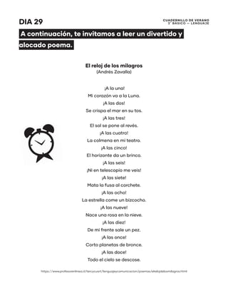 CUADERNILLO DE VERANO
3 ̊ Básico — Lenguaje
DIA 29
A continuación, te invitamos a leer un divertido y
alocado poema.
El reloj de los milagros
(Andrés Zavalla)
¡A la una!
Mi corazón va a la Luna.
¡A las dos!
Se crispa el mar en su tos.
¡A las tres!
El sol se pone al revés.
¡A las cuatro!
La colmena en mi teatro.
¡A las cinco!
El horizonte da un brinco.
¡A las seis!
¡Ni en telescopio me veis!
¡A las siete!
Mata la fusa al corchete.
¡A las ocho!
La estrella come un bizcocho.
¡A las nueve!
Nace una rosa en la nieve.
¡A las diez!
De mi frente sale un pez.
¡A las once!
Corto planetas de bronce.
¡A las doce!
Todo el cielo se descose.
https://www.profesorenlinea.cl/tercycuart/lenguajeycomunicacion/poemas/elrelojdelosmilagros.html
 