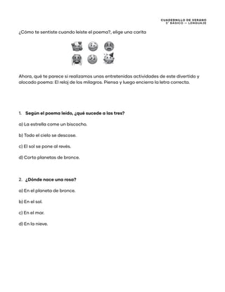 CUADERNILLO DE VERANO
3 ̊ Básico — Lenguaje
¿Cómo te sentiste cuando leíste el poema?, elige una carita
Ahora, qué te parece si realizamos unas entretenidas actividades de este divertido y
alocado poema: El reloj de los milagros. Piensa y luego encierra la letra correcta.
1.	 Según el poema leído, ¿qué sucede a las tres?
a) La estrella come un biscocho.
b) Todo el cielo se descose.
c) El sol se pone al revés.
d) Corto planetas de bronce.
2.	 ¿Dónde nace una rosa?
a) En el planeta de bronce.
b) En el sol.
c) En el mar.
d) En la nieve.
 