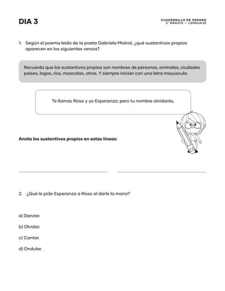 CUADERNILLO DE VERANO
3 ̊ Básico — Lenguaje
DIA 3
1.	 Según el poema leído de la poeta Gabriela Mistral, ¿qué sustantivos propios
aparecen en los siguientes versos?
Anota los sustantivos propios en estas líneas:
2.	 ¿Qué le pide Esperanza a Rosa al darle la mano?
a) Danzar.
b) Olvidar.
c) Cantar.
d) Ondular.
Recuerda que los sustantivos propios son nombres de personas, animales, ciudades
países, lagos, ríos, mascotas, otros. Y siempre inician con una letra mayúscula.
Te llamas Rosa y yo Esperanza; pero tu nombre olvidarás,
 