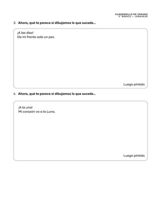 CUADERNILLO DE VERANO
3 ̊ Básico — Lenguaje
3.	 Ahora, qué te parece si dibujamos lo que sucede...
4.	 Ahora, qué te parece si dibujamos lo que sucede…
¡A las diez!
De mi frente sale un pez.
¡A la una!
Mi corazón va a la Luna.
Luego píntalo.
Luego píntalo.
 