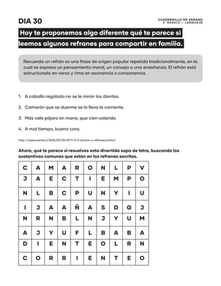 CUADERNILLO DE VERANO
3 ̊ Básico — Lenguaje
DIA 30
Hoy te proponemos algo diferente qué te parece si
leemos algunos refranes para compartir en familia.
1.	 A caballo regalado no se le miran los dientes.
2.	 Camarón que se duerme se lo lleva la corriente.
3.	 Más vale pájaro en mano, que cien volando.
4.	 A mal tiempo, buena cara.
http://www.icarito.cl/2010/03/50-8771-9-2-dichos-y-refranes.shtml/
Ahora, qué te parece si resuelves esta divertida sopa de letra, buscando los
sustantivos comunes que están en los refranes escritos.
C A M A R O N L P V
J A E C T I E M P O
N L B C P U N Y I U
I J A A Ñ A S D G J
N R N B L N J Y U M
A J Y U F L B A B A
D I E N T E O L R N
C O R R I E N T E O
Recuerda un refrán es una frase de origen popular repetida tradicionalmente, en la
cual se expresa un pensamiento moral, un consejo o una enseñanza. El refrán está
estructurado en verso y rima en asonancia o consonancia.
 