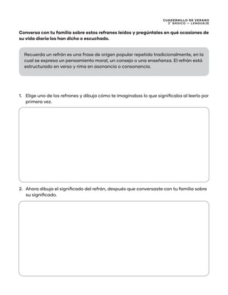 CUADERNILLO DE VERANO
3 ̊ Básico — Lenguaje
Conversa con tu familia sobre estos refranes leídos y pregúntales en qué ocasiones de
su vida diaria los han dicho o escuchado.
1.	 Elige uno de los refranes y dibuja cómo te imaginabas lo que significaba al leerlo por
primera vez.
2.	 Ahora dibuja el significado del refrán, después que conversaste con tu familia sobre
su significado.
Recuerda un refrán es una frase de origen popular repetida tradicionalmente, en la
cual se expresa un pensamiento moral, un consejo o una enseñanza. El refrán está
estructurado en verso y rima en asonancia o consonancia.
 