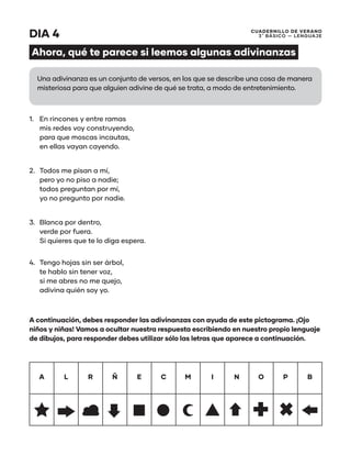 CUADERNILLO DE VERANO
3 ̊ Básico — Lenguaje
DIA 4
Ahora, qué te parece si leemos algunas adivinanzas
1.	 En rincones y entre ramas
mis redes voy construyendo,
para que moscas incautas,
en ellas vayan cayendo.
2.	 Todos me pisan a mí,
pero yo no piso a nadie;
todos preguntan por mí,
yo no pregunto por nadie.
3.	 Blanca por dentro,
verde por fuera.
Si quieres que te lo diga espera.
4.	 Tengo hojas sin ser árbol,
te hablo sin tener voz,
si me abres no me quejo,
adivina quién soy yo.
A continuación, debes responder las adivinanzas con ayuda de este pictograma. ¡Ojo
niños y niñas! Vamos a ocultar nuestra respuesta escribiendo en nuestro propio lenguaje
de dibujos, para responder debes utilizar sólo las letras que aparece a continuación.
A L R Ñ E C M I N O P B
Una adivinanza es un conjunto de versos, en los que se describe una cosa de manera
misteriosa para que alguien adivine de qué se trata, a modo de entretenimiento.
 