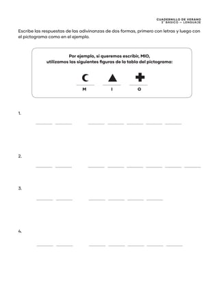 CUADERNILLO DE VERANO
3 ̊ Básico — Lenguaje
Escribe las respuestas de las adivinanzas de dos formas, primero con letras y luego con
el pictograma como en el ejemplo.
Por ejemplo, si queremos escribir, MIO,
utilizamos las siguientes figuras de la tabla del pictograma:
1.
2.
3.
4.
M I O
 