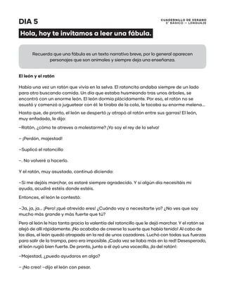 CUADERNILLO DE VERANO
3 ̊ Básico — Lenguaje
DIA 5
Hola, hoy te invitamos a leer una fábula.
El león y el ratón
Había una vez un ratón que vivía en la selva. El ratoncito andaba siempre de un lado
para otro buscando comida. Un día que estaba husmeando tras unos árboles, se
encontró con un enorme león. El león dormía plácidamente. Por eso, el ratón no se
asustó y comenzó a juguetear con él: le tiraba de la cola, le tocaba su enorme melena...
Hasta que, de pronto, el león se despertó ¡y atrapó al ratón entre sus garras! El león,
muy enfadado, le dijo:
–Ratón, ¿cómo te atreves a molestarme? ¡Yo soy el rey de la selva!
– ¡Perdón, majestad!
–Suplicó el ratoncillo
–. No volveré a hacerlo.
Y el ratón, muy asustado, continuó diciendo:
–Si me dejáis marchar, os estaré siempre agradecido. Y si algún día necesitáis mi
ayuda, acudiré estéis donde estéis.
Entonces, el león le contestó:
–Ja, ja, ja... ¡Pero! ¡qué atrevido eres! ¿Cuándo voy a necesitarte yo? ¿No ves que soy
mucho más grande y más fuerte que tú?
Pero al león le hizo tanta gracia la valentía del ratoncillo que le dejó marchar. Y el ratón se
alejó de allí rápidamente. ¡No acababa de creerse la suerte que había tenido! Al cabo de
los días, el león quedó atrapado en la red de unos cazadores. Luchó con todas sus fuerzas
para salir de la trampa, pero era imposible. ¡Cada vez se liaba más en la red! Desesperado,
el león rugió bien fuerte. De pronto, junto a él oyó una vocecilla, ¡la del ratón!:
–Majestad, ¿puedo ayudaros en algo?
– ¡No creo! –dijo el león con pesar.
Recuerda que una fábula es un texto narrativo breve, por lo general aparecen
personajes que son animales y siempre deja una enseñanza.
 