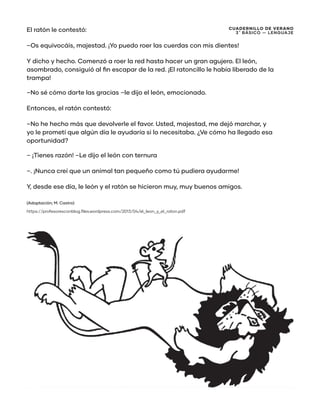 CUADERNILLO DE VERANO
3 ̊ Básico — Lenguaje
El ratón le contestó:
–Os equivocáis, majestad. ¡Yo puedo roer las cuerdas con mis dientes!
Y dicho y hecho. Comenzó a roer la red hasta hacer un gran agujero. El león,
asombrado, consiguió al fin escapar de la red. ¡El ratoncillo le había liberado de la
trampa!
–No sé cómo darte las gracias –le dijo el león, emocionado.
Entonces, el ratón contestó:
–No he hecho más que devolverle el favor. Usted, majestad, me dejó marchar, y
yo le prometí que algún día le ayudaría si lo necesitaba. ¿Ve cómo ha llegado esa
oportunidad?
– ¡Tienes razón! –Le dijo el león con ternura
–. ¡Nunca creí que un animal tan pequeño como tú pudiera ayudarme!
Y, desde ese día, le león y el ratón se hicieron muy, muy buenos amigos.
(Adaptación; M. Castro)
https://profesoresconblog.files.wordpress.com/2013/04/el_leon_y_el_raton.pdf
 