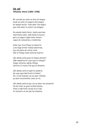 Un sol
Alfonsina Storni (1892-1938)



Mi corazón es como un dios sin lengua,
mudo se está a la espera del milagro,
he amado mucho, todo amor fue magro,
que todo amor lo conocí con mengua.

He amado hasta llorar, hasta morirme.
Amé hasta odiar, amé hasta la locura,
pero yo espero algún amor-natura
capaz de renovarme y redimirme.

Amor que fructifique mi desierto
y me haga brotar ramas sensitivas,
soy una selva de raíces vivas,
sólo el follaje suele estarse muerto.

¿En dónde está quien mi deseo alienta?
¿Me empobreció a sus ojos el ramaje?
Vulgar estorbo, pálido follaje
distinto al tronco fiel que lo alimenta.

¿En dónde está el espíritu sombrío
de cuya opacidad brote la llama?
Ah, si mis mundos con su amor inflama
yo seré incontenible como un río.

¿En dónde está el que con su amor me envuelva?
Ha de traer su gran verdad sabida...
Hielo y más hielo recogí en la vida:
Yo necesito un sol que me disuelva.




                                                 10
 