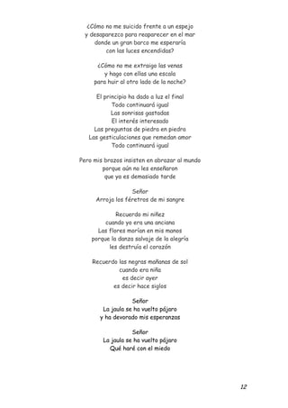 ¿Cómo no me suicido frente a un espejo
  y desaparezco para reaparecer en el mar
     donde un gran barco me esperaría
         con las luces encendidas?

      ¿Cómo no me extraigo las venas
         y hago con ellas una escala
     para huir al otro lado de la noche?

      El principio ha dado a luz el final
            Todo continuará igual
            Las sonrisas gastadas
            El interés interesado
     Las preguntas de piedra en piedra
   Las gesticulaciones que remedan amor
            Todo continuará igual

Pero mis brazos insisten en abrazar al mundo
        porque aún no les enseñaron
         que ya es demasiado tarde

                  Señor
     Arroja los féretros de mi sangre

             Recuerdo mi niñez
         cuando yo era una anciana
      Las flores morían en mis manos
    porque la danza salvaje de la alegría
          les destruía el corazón

    Recuerdo las negras mañanas de sol
             cuando era niña
               es decir ayer
           es decir hace siglos

                   Señor
        La jaula se ha vuelto pájaro
       y ha devorado mis esperanzas

                   Señor
        La jaula se ha vuelto pájaro
          Qué haré con el miedo




                                               12
 