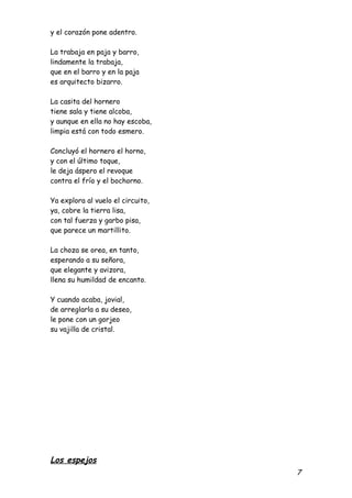 y el corazón pone adentro.

La trabaja en paja y barro,
lindamente la trabaja,
que en el barro y en la paja
es arquitecto bizarro.

La casita del hornero
tiene sala y tiene alcoba,
y aunque en ella no hay escoba,
limpia está con todo esmero.

Concluyó el hornero el horno,
y con el último toque,
le deja áspero el revoque
contra el frío y el bochorno.

Ya explora al vuelo el circuito,
ya, cobre la tierra lisa,
con tal fuerza y garbo pisa,
que parece un martillito.

La choza se orea, en tanto,
esperando a su señora,
que elegante y avizora,
llena su humildad de encanto.

Y cuando acaba, jovial,
de arreglarla a su deseo,
le pone con un gorjeo
su vajilla de cristal.




Los espejos
                                   7
 