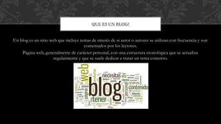 Un blog es un sitio web que incluye temas de interés de si autor o autores se utilizan con frecuencia y son
comentados por los lectores.
Página web, generalmente de carácter personal, con una estructura cronológica que se actualiza
regularmente y que se suele dedicar a tratar un tema concreto.
QUE ES UN BLOG?
 