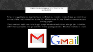 Porque el blogger tiene una mayor conexión con Gmail que con otros correos lo cual le permite tener
mas comodidad y mejor manejo en la creación y administración del blog al realizar cambios o agregar
textos y gadgets.
Gmail ha tenido mejor enlace con blogger porque además de ser la cuenta principal para el envió de
archivo hace que sea mas fácil que con otras cuentas que requieren mas dificultad para tener el acceso.
PORQUE SE DEBE CREAR UNA CUENTA EN
GMAIL.COM?
 