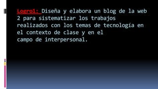 Logro1: Diseña y elabora un blog de la web
2 para sistematizar los trabajos
realizados con los temas de tecnología en
el contexto de clase y en el
campo de interpersonal.
 