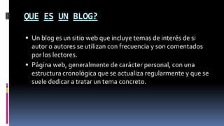 QUE ES UN BLOG?
 Un blog es un sitio web que incluye temas de interés de si
autor o autores se utilizan con frecuencia y son comentados
por los lectores.
 Página web, generalmente de carácter personal, con una
estructura cronológica que se actualiza regularmente y que se
suele dedicar a tratar un tema concreto.
 