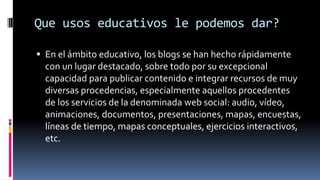 Que usos educativos le podemos dar?
 En el ámbito educativo, los blogs se han hecho rápidamente
con un lugar destacado, sobre todo por su excepcional
capacidad para publicar contenido e integrar recursos de muy
diversas procedencias, especialmente aquellos procedentes
de los servicios de la denominada web social: audio, vídeo,
animaciones, documentos, presentaciones, mapas, encuestas,
líneas de tiempo, mapas conceptuales, ejercicios interactivos,
etc.
 