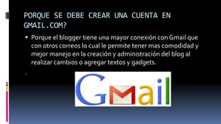 PORQUE SE DEBE CREAR UNA CUENTA EN
GMAIL.COM?
 Porque el blogger tiene una mayor conexión con Gmail que
con otros correos lo cual le permite tener mas comodidad y
mejor manejo en la creación y administración del blog al
realizar cambios o agregar textos y gadgets.
.
 