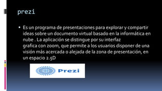prezi
 Es un programa de presentaciones para explorar y compartir
ideas sobre un documento virtual basado en la informática en
nube . La aplicación se distingue por su interfaz
grafica con zoom, que permite a los usuarios disponer de una
visión más acercada o alejada de la zona de presentación, en
un espacio 2.5D
 