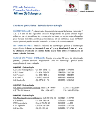 Póliza de Accidentes
Personales Estudiantiles




Entidades prestadoras - Servicio de Odontología

ESE METROSALUD: Presta servicios de odontología general de lunes a viernes de 7
a.m. a 3 p.m. en las siguientes unidades hospitalarias, se puede ofrecer mejor
cobertura para la atención de los eventos prioritarios en las instituciones subrayadas
pues cuentan con más odontólogos; mientras que en los centros de salud por tener
menor personal pueden atender la consulta prioritaria de manera eventual.

IPS UNIVERSITARIA: Prestan servicios de odontología general y odontología
especializada de Lunes a viernes de 7 a.m. a 7 p.m. y Sábados de 7 a.m. a 11 a.m.
La atención prioritaria se atiende hasta media hora antes de terminarse el
turno cada día. Teléfono

CLINICA LAS VEGAS- ORALASER: Atiende urgencias 24 horas de odontología
general, prestan servicios programados tanto de odontología general como
especializada de lunes a sábado.

COMUNA 1 Odontología
C.S. Santo Domingo Savio   Cra 33 # 107B –15           5293164 - 5292833
C.S. El Raizal             Cra 32 # 71A–51             2541298 - 2542233
C.S. Popular 1             Cra 43B # 108-6             2580024 – 5226174
C.S. Pablo VI              Clle 120 # 50-11            4611213 – 4618918
C.S. Carpinello            Clle 97ª 24F—90             5285559 - 5285268

COMUNA 2 Odontología
U.H. Santa Cruz Víctor Cárdenas J. Cra 51A # 100-80           5220215 - 5225566
C.S. Villa del Socorro             Clle 105 # 48-73           2581568 - 2362204

COMUNA 3 Odontología
U.H. Manrique Hermenegildo de Fex Calle 66 E 42-51     5164129 - 2122723
C.S. Moravia             Cra 55 # 79B-29               2126612 - 2630080
IPS Universitaria        CLL. 62 NO. 52 59             5166990 ext. 100
C.S. Carpinello          Clle 97ª 24F—90               5285559 - 5285268
C.S. San Blas            Clle 89 # 38-61               2134274 - 5713750
 