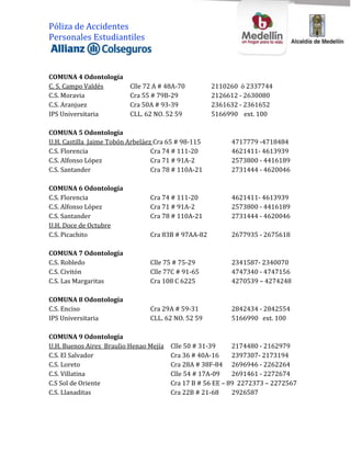 Póliza de Accidentes
Personales Estudiantiles



COMUNA 4 Odontología
C. S. Campo Valdés        Clle 72 A # 48A-70         2110260 ó 2337744
C.S. Moravia              Cra 55 # 79B-29            2126612 - 2630080
C.S. Aranjuez             Cra 50A # 93-39            2361632 - 2361652
IPS Universitaria         CLL. 62 NO. 52 59          5166990 ext. 100

COMUNA 5 Odontología
U.H. Castilla Jaime Tobón Arbeláez Cra 65 # 98-115        4717779 -4718484
C.S. Florencia                    Cra 74 # 111-20         4621411- 4613939
C.S. Alfonso López                Cra 71 # 91A-2          2573800 - 4416189
C.S. Santander                    Cra 78 # 110A-21        2731444 - 4620046

COMUNA 6 Odontología
C.S. Florencia                   Cra 74 # 111-20          4621411- 4613939
C.S. Alfonso López               Cra 71 # 91A-2           2573800 - 4416189
C.S. Santander                   Cra 78 # 110A-21         2731444 - 4620046
U.H. Doce de Octubre
C.S. Picachito                   Cra 83B # 97AA-82        2677935 - 2675618

COMUNA 7 Odontología
C.S. Robledo                     Clle 75 # 75-29          2341587- 2340070
C.S. Civitón                     Clle 77C # 91-65         4747340 - 4747156
C.S. Las Margaritas              Cra 108 C 6225           4270539 – 4274248

COMUNA 8 Odontología
C.S. Enciso                      Cra 29A # 59-31          2842434 - 2842554
IPS Universitaria                CLL. 62 NO. 52 59        5166990 ext. 100

COMUNA 9 Odontología
U.H. Buenos Aires Braulio Henao Mejía   Clle 50 # 31-39     2174480 - 2162979
C.S. El Salvador                        Cra 36 # 40A-16     2397307- 2173194
C.S. Loreto                             Cra 28A # 38F-84 2696946 - 2262264
C.S. Villatina                          Clle 54 # 17A-09    2691461 - 2272674
C.S Sol de Oriente                      Cra 17 B # 56 EE – 89 2272373 – 2272567
C.S. Llanaditas                         Cra 22B # 21-68     2926587
 