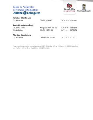 Póliza de Accidentes
Personales Estudiantiles


Palmitas Odontología
C.S. Palmitas                       Clle 22 # 36-47              3870107- 3870106

Santa Elena Odontología
C.S. Santa Elena                    Antiguo Retén, Km 16         5382818 - 5380288
C.S. Villatina                      Clle 54 # 17A-09             2691461 - 2272674

Altavista Odontología
C.S. Altavista                      Calle 18 No. 105-15          3411341- 3472811



Para mayor información comuníquese con AON Colombia S.A. al Teléfono: 5148345 Medellín o
con Marleny Edilma de la Cruz López al 3014464221.
 