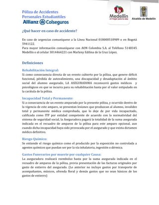 Póliza de Accidentes
Personales Estudiantiles


¿Qué hacer en caso de accidente?

En caso de urgencias comuníquese a la Línea Nacional 018000510989 o en Bogotá
5941122.
Para mayor información comuníquese con AON Colombia S.A. al Teléfono 5148345
Medellín o al celular 3014464221 con Marleny Edilma de la Cruz López.


Definiciones

Rehabilitación Integral:
Si como consecuencia directa de un evento cubierto por la póliza, que genere déficit
funcional, pérdida de autovalimiento, una discapacidad y desadaptación al ámbito
social del alumno asegurado, LA ASEGURADORA reconocerá gastos médicos y
psicológicos en que se incurra para su rehabilitación hasta por el valor estipulado en
la carátula de la póliza.

Incapacidad Total y Permanente:
Si a consecuencia de un evento amparado por la presente póliza, y ocurrido dentro de
la vigencia de este amparo, se presentan lesiones que produzcan al alumno, invalidez
total y permanente médica comprobada, que lo deje de por vida incapacitado,
calificada como ITP por entidad competente de acuerdo con la normatividad del
sistema de seguridad social, la Aseguradora pagará la totalidad de la suma asegurada
indicada en el recuadro de amparos de la póliza para este amparo opcional, aun
cuando dicha incapacidad haya sido provocada por el asegurado y que exista dictamen
médico definitivo.

Riesgo Químico:
Se entiende el riesgo químico como el producido por la exposición no controlada a
agentes químicos que puedan ser por la vía inhalatoria, ingestión o dérmica.

Gastos Funerarios por muerte por cualquier Causa:
La aseguradora realizará reembolso hasta por la suma asegurada indicada en el
recuadro de amparos de la póliza, previa presentación de las facturas originales por
gasto de entierro del asegurado. (Lo anterior no incluye gastos por transporte de
acompañantes, músicos, ofrenda floral y demás gastos que no sean básicos de los
gastos de entierro)
 