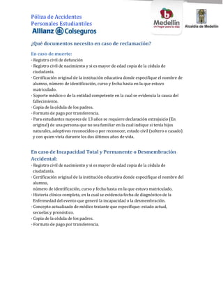 Póliza de Accidentes
Personales Estudiantiles


¿Qué documentos necesito en caso de reclamación?
En caso de muerte:
· Registro civil de defunción
· Registro civil de nacimiento y si es mayor de edad copia de la cédula de
  ciudadanía.
· Certificación original de la institución educativa donde especifique el nombre de
  alumno, número de identificación, curso y fecha hasta en la que estuvo
  matriculado.
· Soporte médico o de la entidad competente en la cual se evidencia la causa del
  fallecimiento.
· Copia de la cédula de los padres.
· Formato de pago por transferencia.
· Para estudiantes mayores de 13 años se requiere declaración extrajuicio (En
  original) de una persona que no sea familiar en la cual indique si tenía hijos
  naturales, adoptivos reconocidos o por reconocer, estado civil (soltero o casado)
  y con quien vivía durante los dos últimos años de vida.


En caso de Incapacidad Total y Permanente o Desmembración
Accidental:
· Registro civil de nacimiento y si es mayor de edad copia de la cédula de
  ciudadanía.
· Certificación original de la institución educativa donde especifique el nombre del
  alumno,
  número de identificación, curso y fecha hasta en la que estuvo matriculado.
· Historia clínica completa, en la cual se evidencia fecha de diagnóstico de la
  Enfermedad del evento que generó la incapacidad o la desmembración.
· Concepto actualizado de médico tratante que especifique: estado actual,
  secuelas y pronóstico.
· Copia de la cédula de los padres.
· Formato de pago por transferencia.
 