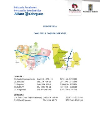 Póliza de Accidentes
Personales Estudiantiles




                                  RED MÉDICA


                       COMUNAS Y CORREGIMIENTOS




COMUNA 1
C.S. Santo Domingo Savio   Cra 33 # 107B –15          5293164 - 5292833
C.S. El Raizal             Cra 32 # 71A–51            2541298 - 2542233
C.S. Popular 1             Cra 43B # 108-6            2580024 – 5226174
C.S. Pablo VI              Clle 120 # 50-11           4611213 – 4618918
C.S. Carpinello            Clle 97ª 24F—90            5285559 - 5285268

COMUNA 2
U.H. Santa Cruz Víctor Cárdenas J. Cra 51A # 100-80        5220215 - 5225566
C.S. Villa del Socorro             Clle 105 # 48-73        2581568 - 2362204
 