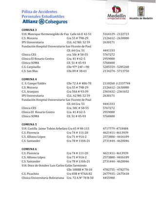 Póliza de Accidentes
Personales Estudiantiles


COMUNA 3
U.H. Manrique Hermenegildo de Fax Calle 66 E 42-51       5164129 - 2122723
C.S. Moravia                      Cra 55 # 79B-29        2126612 - 2630080
IPS Universitaria                 CLL. 62 NO. 52 59      2630171
Fundación Hospital Universitario San Vicente de Paul
                                  Cll. 64 Cra. 51        4441333
Clínica CES                       cra. 50c # 58-55       5767272
Clínica El Rosario Centro         Cra. 41 # 62-5         2959000
Clínica SOMA                      Cll. 51 # 45-93        5768400
C.S. Carpinello                   Clle 97ª 24F—90        5285559 - 5285268
C.S. San Blas                     Clle 89 # 38-61        2134274 - 5713750

COMUNA 4
C. S. Campo Valdés                Clle 72 A # 48A-70     2110260 ó 2337744
C.S. Moravia                      Cra 55 # 79B-29        2126612 - 2630080
C.S. Aranjuez                     Cra 50A # 93-39        2361632 - 2361652
IPS Universitaria                 CLL. 62 NO. 52 59      2630171
Fundación Hospital Universitario San Vicente de Paul
                                  Cll. 64 Cra. 51        4441333
Clínica CES                       Cra. 50C # 58-55       5767272
Clínica El Rosario Centro         Cra. 41 # 62-5         2959000
Clínica SOMA                      Cll. 51 # 45-93        5768400

COMUNA 5
U.H. Castilla Jaime Tobón Arbeláez Cra 65 # 98-115       4717779 -4718484
C.S. Florencia                    Cra 74 # 111-20        4621411- 4613939
C.S. Alfonso López                Cra 71 # 91A-2         2573800 - 4416189
C.S. Santander                    Cra 78 # 110A-21       2731444 - 4620046

COMUNA 6
C.S. Florencia                    Cra 74 # 111-20        4621411- 4613939
C.S. Alfonso López                Cra 71 # 91A-2         2573800 - 4416189
C.S. Santander                    Cra 78 # 110A-21       2731444 - 4620046
U.H. Doce de Octubre Luis Carlos Galán Sarmiento
                                  Clle 108BB # 78-10     4782755 - 4782776
C.S. Picachito                    Cra 83B # 97AA-82      2677935 - 2675618
Clínica Universitaria Bolivariana Cra. 72 A N° 78 B-50   4455900
 