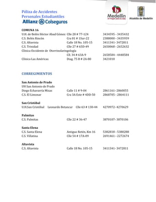 Póliza de Accidentes
Personales Estudiantiles


COMUNA 16
U.H. de Belén Héctor Abad Gómez Clle 28 # 77-124           3434595 - 3435432
C.S. Belén Rincón                 Cra 81 # 1Sur-22         2388000 - 3435959
C.S. Altavista                    Calle 18 No. 105-15      3411341- 3472811
C.S. Trinidad                     Clle 27 # 65D-49         2650068 - 2652632
Clínica Occidente de Otorrinolaringología
                                  Cll. 34 # 63A-9          2658584 - 4448584
Clínica Las Américas              Diag. 75 B # 2A-80       3421010



CORREGIMIENTOS

San Antonio de Prado
UH San Antonio de Prado
Diego Echavarría Misas           Calle 11 # 9-04           2861161- 2860055
C.S. El Limonar                  Cra 3A Este # 4DD-50      2868705 - 2864111

San Cristóbal
U.H.San Cristóbal   Leonardo Betancur   Clle 63 # 130-44   4270972- 4270629

Palmitas
C.S. Palmitas                    Clle 22 # 36-47           3870107- 3870106

Santa Elena
C.S. Santa Elena                 Antiguo Retén, Km 16      5382818 - 5380288
C.S. Villatina                   Clle 54 # 17A-09          2691461 - 2272674

Altavista
C.S. Altavista                   Calle 18 No. 105-15       3411341- 3472811
 