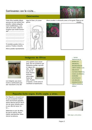 Continuamos con la visita...
Caminantes
Víctor Mira también dibuja
persona con una actitud muy
peculiar: cabeza plegada,
como humillándose, y una
vela en la mano. ¿Qué te
imaginas que andan buscando? ………………………..
……………………………..
…………………………….
……………………………..
…………………………….
……………………………..
…………………………….

sigue la línea y lo conseguirás.

Ahora prueba a colorearlo como a ti te gusta. Fíjate en el
modelo.

Tú también puedes imitar su
postura. Prueba a hacerlo.
Ahora puedes representarlo:

Imágenes de África

…”ESTOS
PERSONAJES SE

Las imágenes que encontrarás a continuación pueden recordarte a las del

arte rupestre. ¿Las recuerdas?. Son tan primitivas que
fácilmente puedes reproducir alguna de
ellas . Basta
con que dibujes siluetas
humanas
sobre algún
fondo de
color. Prueba
a hacerlo y verás como el
resultado es espectacular.

ESTIRAN, SE
DEFORMAN,
RECORDANDO EN
CIERTO MODO A LOS
DIBUJOS DE
CULTURAS PRIMITIVAS,
COMO LAS PINTURAS
RUPESTRES
LEVANTINAS O
LOS DIBUJOS
ESQUEMÁTICOS DE
CIERTAS ZONAS DE
ÁFRICA”

Pequeña Suite negra, Sisifo sopla, y otras.
Has llegado a una parte en
la que se exponen muchas
obras de formato pequeño,
quiere decirse que las obras
son de menor tamaño, pero
no por ello de menor valor…
Selecciona un par de ellas;
las que tú quieras. Ahora
intenta reproducirlas. Necesitarás tus pinturas.

Suite negra y otras obras.

Página 3

 