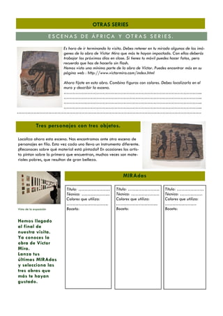 OTRAS SERIES
ESCENAS DE ÁFRICA Y OTRAS SERIES.
Es hora de ir terminando la visita. Debes retener en tu mirado algunas de las imágenes de la obra de Víctor Mira que más te hayan impactado. Con ellas deberás
trabajar los próximos días en clase. Si tienes tu móvil puedes hacer fotos, pero
recuerda que has de hacerlo sin flash.
Hemos visto una mínima parte de la obra de Víctor. Puedes encontrar más en su
página web : http://www.victormira.com/index.html
Ahora fíjate en esta obra. Combina figuras con colores. Debes localizarla en el
muro y describir la escena.
………………………………………………………………………………...
………………………………………………………………………………...
………………………………………………………………………………...
………………………………………………………………………………...
……………………………………………………………………………………………………………

Tres personajes con tres objetos.
Localiza ahora esta escena. Nos encontramos ante otra escena de
personajes en fila. Esta vez cada uno lleva un instrumento diferente.
¿Reconoces sobre qué material está pintada? En ocasiones los artista pintan sobre lo primero que encuentran, muchas veces son materiales pobres, que resultan de gran belleza.

MIRAdas

Vista de la exposición

Hemos llegado
al final de
nuestra visita.
Ya conoces la
obra de Víctor
Mira.
Lanza tus
últimas MIRAdas
y selecciona las
tres obras que
más te hayan
gustado.

Título: …………………
Técnica: ……………….
Colores que utiliza:
……………………….
Boceto:

Título: …………………
Técnica: ……………….
Colores que utiliza:
……………………….
Boceto:

Título: ………………
Técnica: ……………
Colores que utiliza:
…………………
Boceto:

 