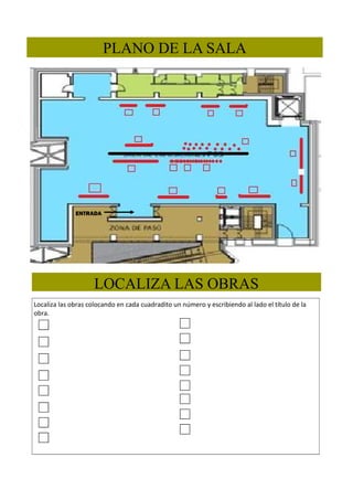 PLANO DE LA SALA

ENTRADA

LOCALIZA LAS OBRAS
Localiza las obras colocando en cada cuadradito un número y escribiendo al lado el título de la
obra.

 