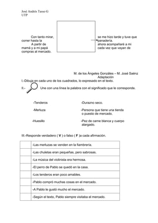 José Andrés Tasso G
UTP




       Con tanto mirar,                                se me hizo tarde y tuve que
correr hasta la                                        panadería.
       A partir de                                     ahora acompañaré a mi
mamá y a mi papá                                       cada vez que vayan de
compras al mercado.




                                    M. de los Ángeles Gonzáles – M. José Saénz
                                                     Adaptación
I.-Dibuja en cada uno de los cuadrados, lo expresado en el texto.

II.-         Une con una línea la palabra con el significado que le corresponde.



        -Tenderos                          -Durazno seco.

        -Merluza                          -Persona que tiene una tienda
                                           o puesto de mercado.

       -Huesillo                          -Pez de carne blanca y cuerpo
                                           alargado.


III.-Responde verdadero ( V ) o falso ( F )a cada afirmación.

       -Las merluzas se venden en la fiambrería.

       -Las chuletas eran pequeñas, pero sabrosas.

       -La música del violinista era hermosa.

       -El perro de Pablo se quedó en la casa.

       -Los tenderos eran poco amables.

       -Pablo compró muchas cosas en el mercado.

       -A Pablo le gustó mucho el mercado.

       -Según el texto, Pablo siempre visitaba el mercado.
 