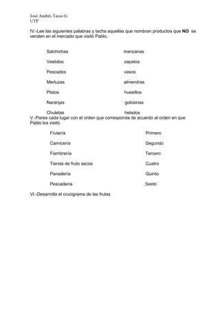 José Andrés Tasso G
UTP

IV.-Lee las siguientes palabras y tacha aquellas que nombran productos que NO se
venden en el mercado que visitó Pablo.


        Salchichas                           manzanas

        Vestidos                             zapatos

        Pescados                             vasos

        Merluzas                             almendras

        Platos                               huesillos

        Naranjas                             golosinas

        Chuletas                              helados
V.-Parea cada lugar con el orden que corresponda de acuerdo al orden en que
Pablo los visitó.

          Frutería                                       Primero

          Carnicería                                     Segundo

          Fiambrería                                     Tercero

          Tienda de fruto secos                          Cuatro

          Panadería                                      Quinto

          Pescadería                                     Sexto

VI.-Desarrolla el crucigrama de las frutas
 