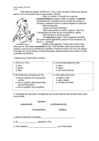 José Andrés Tasso G
UTP
       -Todo está ya perdido. Confió en ti. Vas a salir a la base. Intenta dar buenos
pases y tira a la canasta todo lo que puedas. ¡Ánimo!
                                   Pidió un minuto y Tito salió a la cancha,
                           incorporándose al equipo. Rafa, el capitán, le palmeó
                           amistosamente. El público se dio cuenta del cambio y
                           comenzó a aplaudir como si hubiera llegado la salvación.
                                   Rafa le preguntó:
                                   -¿Qué te ha dicho Rodrigo?
                                   -¡Qué este partido lo vamos a ganar! –dijo Tito.
                           Y dirigiéndose al resto de sus compañeros, repitió:
                                   -Este partido lo vamos a ganar.
                                    Se reanudó el juego. Tito se apoderó del balón.
                           Dio varios pasos ágilmente, esquivó a los contrarios, se
                           elevó y… ¡canasta!
                                   Estaba entre gigantes. Todos eran mucho más
altos que él. Tito estaba conciente de eso. Pero también sabía que poseía más
rapidez y que su tiro a canasta era magnifico. Perdió el miedo y le vino a la cabeza
la imagen de Tyrone Bogue, el famoso jugador estadounidense que mide un metro
y sesenta centímetros.

I.-Selecciona la alternativa correcta.

1.-Tito es un niño…                           2.-Los demás jugadores eran…
   a.-alto.                                      a.-altos.
   b.-gordo.                                     b.-bajos.
   c.-bajo.                                      c.-con varias alturas.

3.-El entrenador pensaba que Tito…            4.-Tito sabía que él era…
   a.-era un jugador en el que podía             a.-rápido y alto.
      confiar.                                   b.-ágil y rápido.
   b.-era un jugador demasiado bajo              c.-el mejor de todos.
      para el básquetbol.
   c.-era un jugador muy simpático.


II.-Completa las oraciones, escogiendo una de las palabras del recuadro para cada
una de ellas.

                            camarín
        velozmente                        amistosamente

                      Compañeros                    público


a.-Rafa le palmoteó la espalda_______________________________.

b.-El __________________aplaudió a Tito.

c.-Tito obedeció __________________________ a su entrenador.
 
