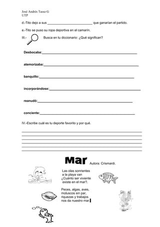 José Andrés Tasso G
UTP

d.-Tito dejo a sus _________________________ que ganarían el partido.

e.-Tito se puso su ropa deportiva en el camarín.

III.-          Busca en tu diccionario: ¿Qué significan?



  Desbocaba:_____________________________________________________


  atemorizaba:_____________________________________________________


  banquillo:_____________________________________________________


  incorporándose:___________________________________________________
  __

  reanudó:_____________________________________________________


  conciente:_____________________________________________________


IV.-Escribe cuál es tu deporte favorito y por qué.

___________________________________________________________________
___________________________________________________________________
___________________________________________________________________
___________________________________________________________________
___________________________________________________________________
___________________________________________________________________



                                                 Autora: Crismardi.

                            Las olas sonrientes
                            a la playa van
                            ¿Cuánto ser viviente
                             existe en el mar?.

                            Peces, algas, aves,
                            moluscos sin par,
                            riquezas y trabajos
                            nos da nuestro mar.
 