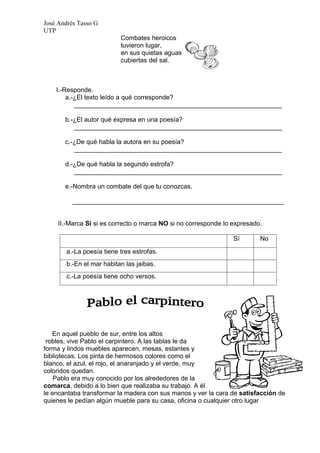 José Andrés Tasso G
UTP
                          Combates heroicos
                          tuvieron lugar,
                          en sus quietas aguas
                          cubiertas del sal.



    I.-Responde.
        a.-¿El texto leído a qué corresponde?
           __________________________________________________________

       b.-¿El autor qué expresa en una poesía?
          __________________________________________________________

       c.-¿De qué habla la autora en su poesía?
          __________________________________________________________

       d.-¿De qué habla la segundo estrofa?
          __________________________________________________________

       e.-Nombra un combate del que tu conozcas.

          ___________________________________________________________


     II.-Marca Sí si es correcto o marca NO si no corresponde lo expresado.

                                                                 Sí       No

       a.-La poesía tiene tres estrofas.
       b.-En el mar habitan las jaibas.
       c.-La poesía tiene ocho versos.




   En aquel pueblo de sur, entre los altos
 robles, vive Pablo el carpintero. A las tablas le da
forma y lindos muebles aparecen, mesas, estantes y
bibliotecas. Los pinta de hermosos colores como el
blanco, el azul, el rojo, el anaranjado y el verde, muy
coloridos quedan.
    Pablo era muy conocido por los alrededores de la
comarca, debido a lo bien que realizaba su trabajo. A él
le encantaba transformar la madera con sus manos y ver la cara de satisfacción de
quienes le pedían algún mueble para su casa, oficina o cualquier otro lugar
 