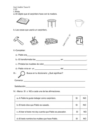 José Andrés Tasso G
UTP
I.-Pinta
a.-El objeto que el carpintero hace con la madera.




b.-Las cosas que usaría un carpintero.




II.-Completar:

   a.- Pablo era______________________________________________________.

   b.- El transformaba las ______________________ en _____________________.

   c.- Pintaba los muebles de color_______________________________________.

   d.- Pablo vivía en un _______________________ del _____________________.

III.-              Busca en tu diccionario: ¿Qué significan?


  Comarca: ________________________________________________________

  Satisfacción:______________________________________________________

IV.- Marca SI o NO a cada una de las afirmaciones.


        a.-A Pablo le gusta trabajar como carpintero.              SI   NO


        b.-El texto dice que Pablo es casado.                      SI   NO


        c.-Al leer el texto me doy cuenta que Pablo es pescador.   SI   NO


        d.-El texto nombra los mubles que hace Pablo.              SI   NO
 