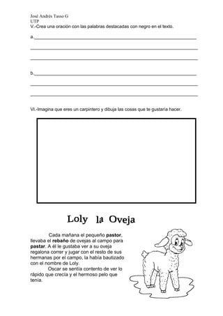 José Andrés Tasso G
UTP
V.-Crea una oración con las palabras destacadas con negro en el texto.

a._________________________________________________________________

___________________________________________________________________

___________________________________________________________________


b._________________________________________________________________

___________________________________________________________________

___________________________________________________________________


VI.-Imagina que eres un carpintero y dibuja las cosas que te gustaría hacer.




         Cada mañana el pequeño pastor,
llevaba el rebaño de ovejas al campo para
pastar. A él le gustaba ver a su oveja
regalona correr y jugar con el resto de sus
hermanas por el campo, la había bautizado
con el nombre de Loly.
        Oscar se sentía contento de ver lo
rápido que crecía y el hermoso pelo que
tenía.
 