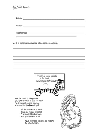 José Andrés Tasso G
UTP



   Rebaño:_________________________________________________________


   Pastar: ___________________________________________________________


   Trasformaba_____________________________________________________
   __________________________________________________________


V.-Si tú tuvieras una ovejita, cómo sería, descríbela.

___________________________________________________________________
___________________________________________________________________
___________________________________________________________________
___________________________________________________________________
___________________________________________________________________
___________________________________________________________________
___________________________________________________________________
___________________________________________________________________



                             "Ama y sé bueno y ayuda
                                 a los demás...
                           y encontrarás la felicidad"
                                     (Juan)




  Madre, cuando sea grande
  ¡ay! ¿Qué mozo el que tendrás!
  Te levantaré en mis brazos
  como el viento alza el trigal.

         Yo no sé si haré tu casa
         Cual me hiciste el pañal;
         Y si fundiré los bronces,
         Los que son eternidad.

              Que hermosa casa he de hacerte
              Tu niño, tu titán,
 