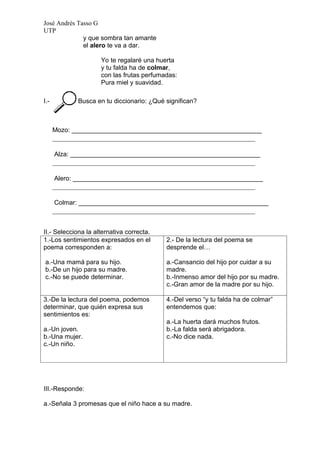 José Andrés Tasso G
UTP
              y que sombra tan amante
              el alero te va a dar.

                     Yo te regalaré una huerta
                     y tu falda ha de colmar,
                     con las frutas perfumadas:
                     Pura miel y suavidad.

I.-          Busca en tu diccionario: ¿Qué significan?



      Mozo: _____________________________________________________
      __________________________________________________________

      Alza: _____________________________________________________
      __________________________________________________________

      Alero: _____________________________________________________
      __________________________________________________________

      Colmar: _____________________________________________________
      __________________________________________________________


II.- Selecciona la alternativa correcta.
1.-Los sentimientos expresados en el       2.- De la lectura del poema se
poema corresponden a:                      desprende el…

a.-Una mamá para su hijo.                  a.-Cansancio del hijo por cuidar a su
b.-De un hijo para su madre.               madre.
c.-No se puede determinar.                 b.-Inmenso amor del hijo por su madre.
                                           c.-Gran amor de la madre por su hijo.

3.-De la lectura del poema, podemos        4.-Del verso “y tu falda ha de colmar”
determinar, que quién expresa sus          entendemos que:
sentimientos es:
                                           a.-La huerta dará muchos frutos.
a.-Un joven.                               b.-La falda será abrigadora.
b.-Una mujer.                              c.-No dice nada.
c.-Un niño.




III.-Responde:

a.-Señala 3 promesas que el niño hace a su madre.
 