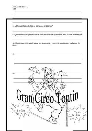 José Andrés Tasso G
UTP
   ________________________________________________________________
___

___________________________________________________________________

___________________________________________________________________

b.- ¿De cuántas estrofas se compone el poema?

___________________________________________________________________

c.- ¿Qué versos expresan que el niño levantará suavemente a su madre en brazos?

___________________________________________________________________

IV.-Selecciona dos palabras de las anteriores y crea una oración con cada una de
ellas.



a._________________________________________________________________

 _________________________________________________________________

 _________________________________________________________________




b.-_________________________________________________________________

 __________________________________________________________________

 __________________________________________________________________




     Elefant
                                                                        Tigres
     es                                                               de Asia
 
